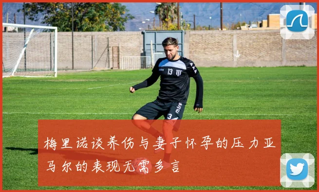 梅里诺谈养伤与妻子怀孕的压力亚马尔的表现无需多言