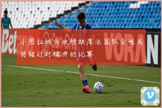 小图拉姆与坎特缺席法国队合练或将错过对瑞典的比赛