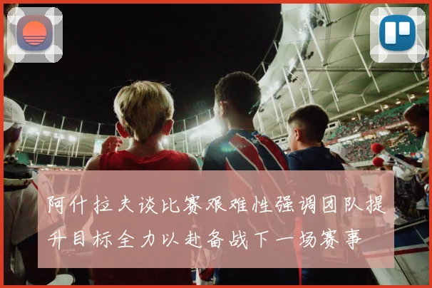 阿什拉夫谈比赛艰难性强调团队提升目标全力以赴备战下一场赛事