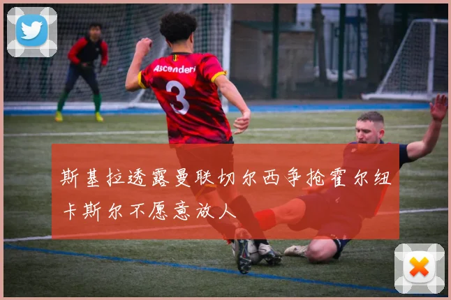 斯基拉透露曼联切尔西争抢霍尔纽卡斯尔不愿意放人